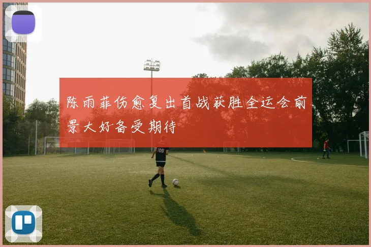 陈雨菲伤愈复出首战获胜全运会前景大好备受期待