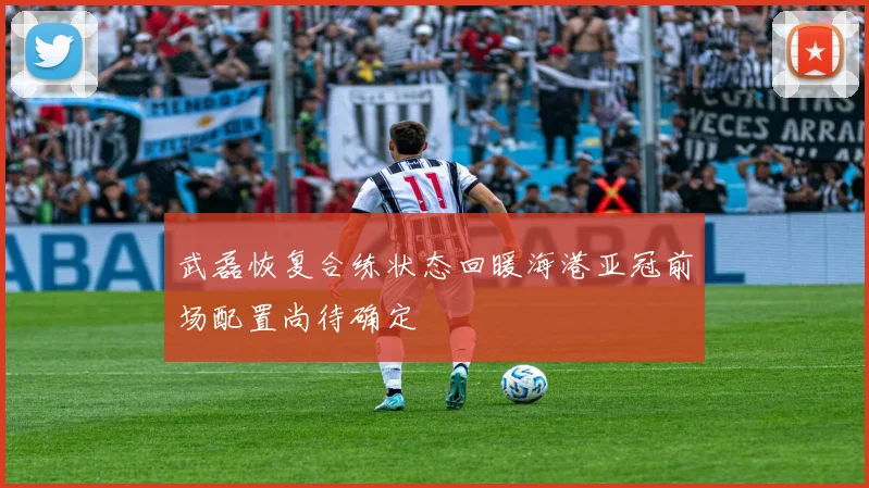 武磊恢复合练状态回暖海港亚冠前场配置尚待确定