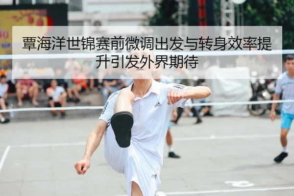 覃海洋世锦赛前微调出发与转身效率提升引发外界期待