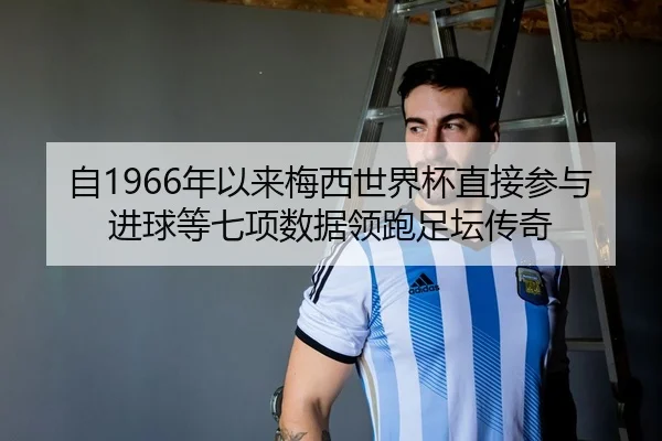 自1966年以来梅西世界杯直接参与进球等七项数据领跑足坛传奇
